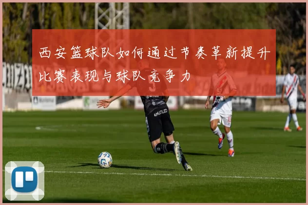 西安篮球队如何通过节奏革新提升比赛表现与球队竞争力