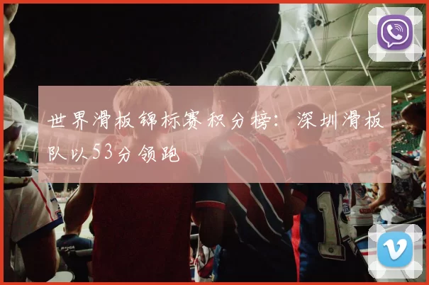 世界滑板锦标赛积分榜：深圳滑板队以53分领跑
