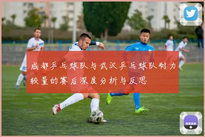 成都乒乓球队与武汉乒乓球队耐力较量的赛后深度分析与反思