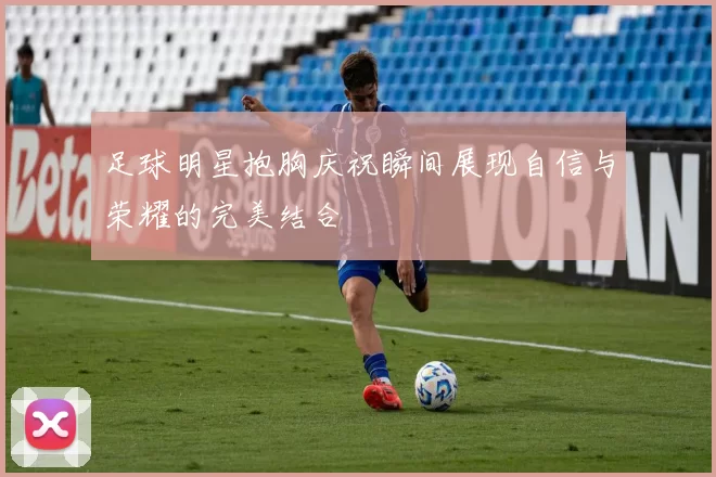 足球明星抱胸庆祝瞬间展现自信与荣耀的完美结合