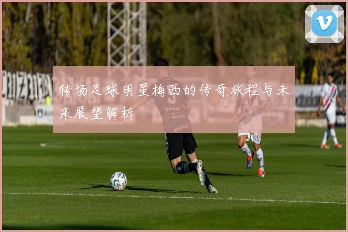 转场足球明星梅西的传奇旅程与未来展望解析