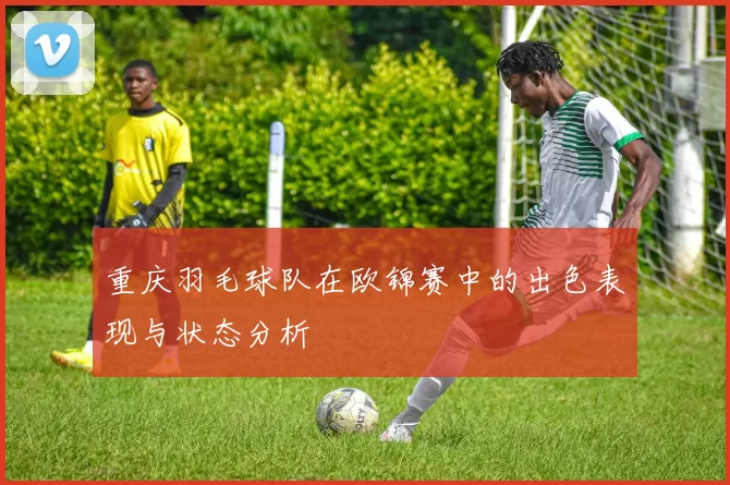 重庆羽毛球队在欧锦赛中的出色表现与状态分析