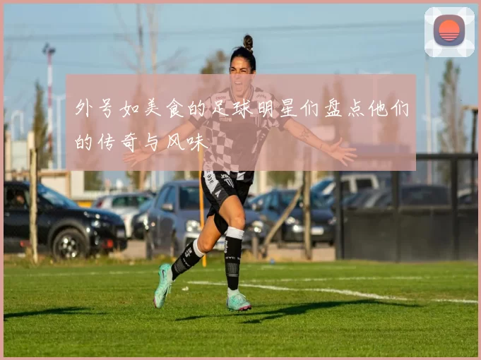 外号如美食的足球明星们盘点他们的传奇与风味