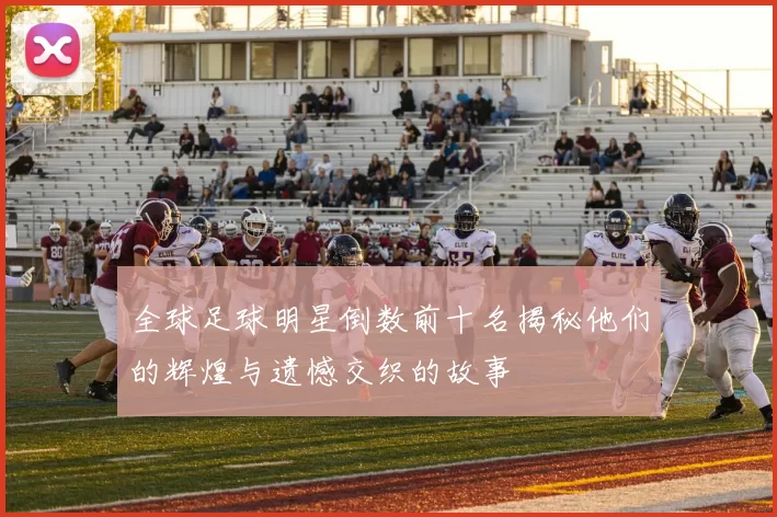 全球足球明星倒数前十名揭秘他们的辉煌与遗憾交织的故事