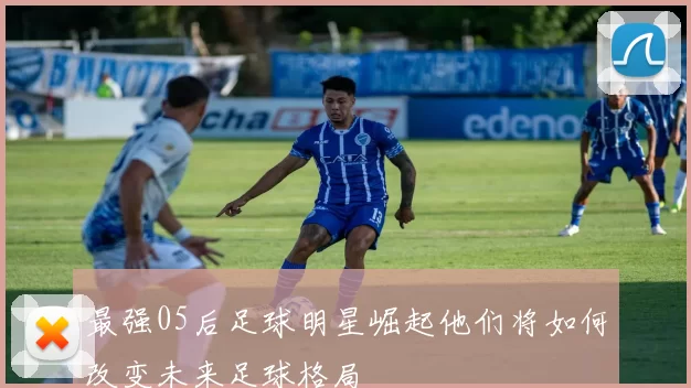 最强05后足球明星崛起他们将如何改变未来足球格局