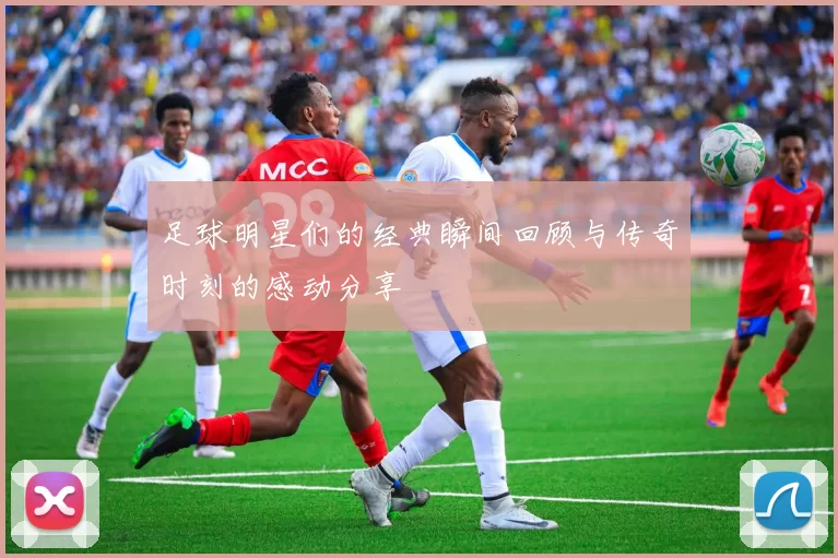 足球明星们的经典瞬间回顾与传奇时刻的感动分享