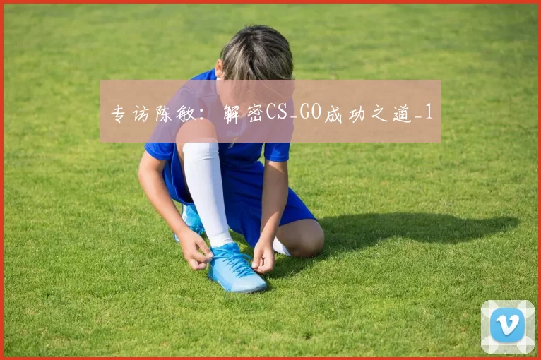 专访陈敏：解密CS_GO成功之道_1